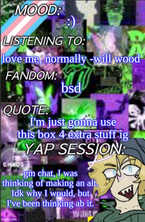 I was probably too lazy to add a title | :); love me, normally -will wood; bsd; I'm just gonna use this box 4 extra stuff ig; gm chat, I was thinking of making an alt. Idk why I would, but I've been thinking ab it. | image tagged in i was probably too lazy to add a title | made w/ Imgflip meme maker