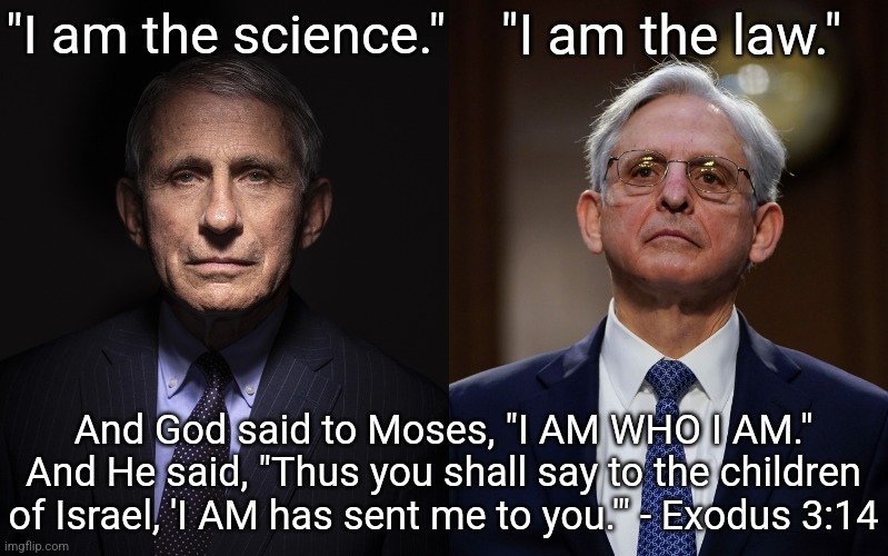 The Self-deification of Anthony Fauci and Merrick Garland | "I am the science."; "I am the law."; And God said to Moses, "I AM WHO I AM." And He said, "Thus you shall say to the children of Israel, 'I AM has sent me to you.'" - Exodus 3:14 | image tagged in anthony fauci,merrick garland,exodus 3-14,i am,self deification | made w/ Imgflip meme maker