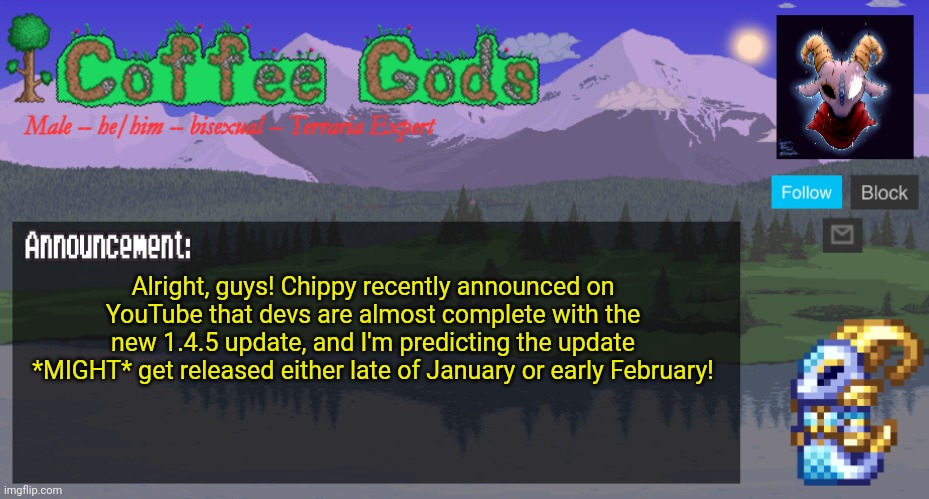 Don't get your hopes too up, it's just a prediction! | Alright, guys! Chippy recently announced on YouTube that devs are almost complete with the new 1.4.5 update, and I'm predicting the update *MIGHT* get released either late of January or early February! | image tagged in coffeegod's official announcement template v2,terraria,video games,announcement,news,update | made w/ Imgflip meme maker