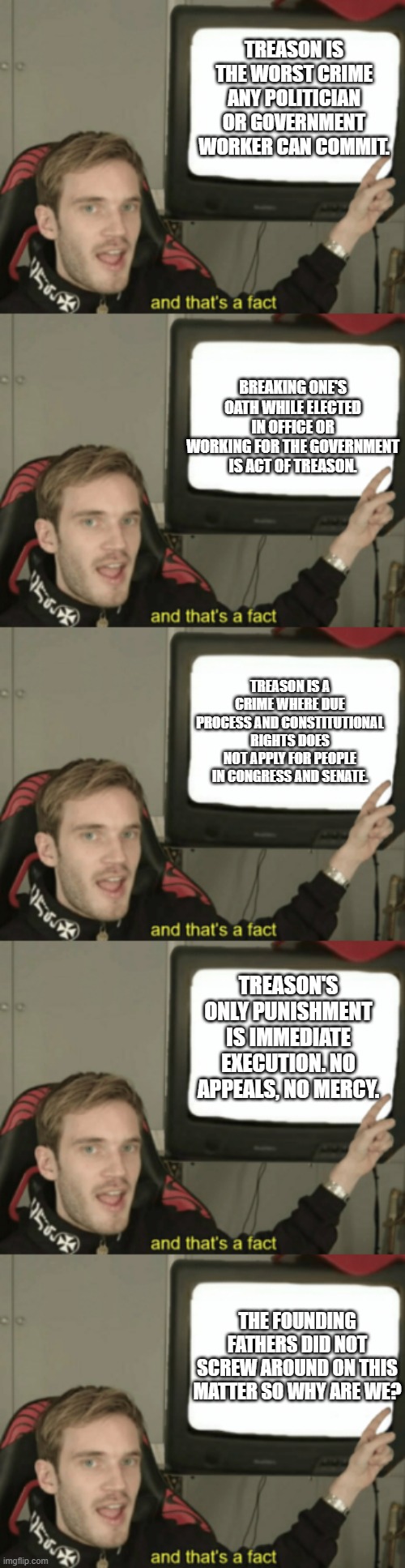 Facts about Treason in the USA. . .also why every legislator ran away from Granny and Buffalo Man on 1/6. | TREASON IS THE WORST CRIME ANY POLITICIAN OR GOVERNMENT WORKER CAN COMMIT. BREAKING ONE'S OATH WHILE ELECTED IN OFFICE OR WORKING FOR THE GOVERNMENT IS ACT OF TREASON. TREASON IS A CRIME WHERE DUE PROCESS AND CONSTITUTIONAL RIGHTS DOES NOT APPLY FOR PEOPLE IN CONGRESS AND SENATE. TREASON'S ONLY PUNISHMENT IS IMMEDIATE EXECUTION. NO APPEALS, NO MERCY. THE FOUNDING FATHERS DID NOT SCREW AROUND ON THIS MATTER SO WHY ARE WE? | image tagged in and that's a fact,trreason,scumbag government,politics,political meme | made w/ Imgflip meme maker