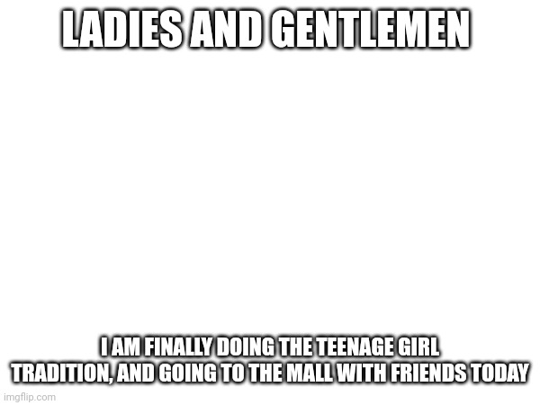 I FINALLY CAN BE A COMING OF AGE MOVIE | LADIES AND GENTLEMEN; I AM FINALLY DOING THE TEENAGE GIRL TRADITION, AND GOING TO THE MALL WITH FRIENDS TODAY | made w/ Imgflip meme maker