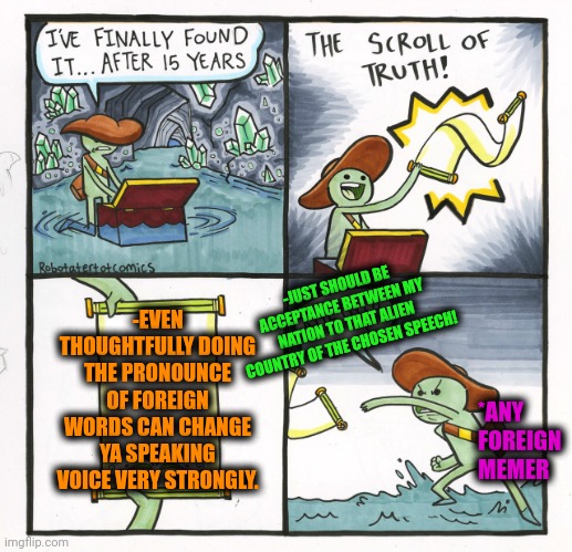 -I'm a foreign guy just be sitting my old house chair! | -JUST SHOULD BE ACCEPTANCE BETWEEN MY NATION TO THAT ALIEN COUNTRY OF THE CHOSEN SPEECH! -EVEN THOUGHTFULLY DOING THE PRONOUNCE OF FOREIGN WORDS CAN CHANGE YA SPEAKING VOICE VERY STRONGLY. *ANY FOREIGN MEMER | image tagged in memes,the scroll of truth,foreign policy,change my mind,when the trees start speaking,ancient aliens guy | made w/ Imgflip meme maker