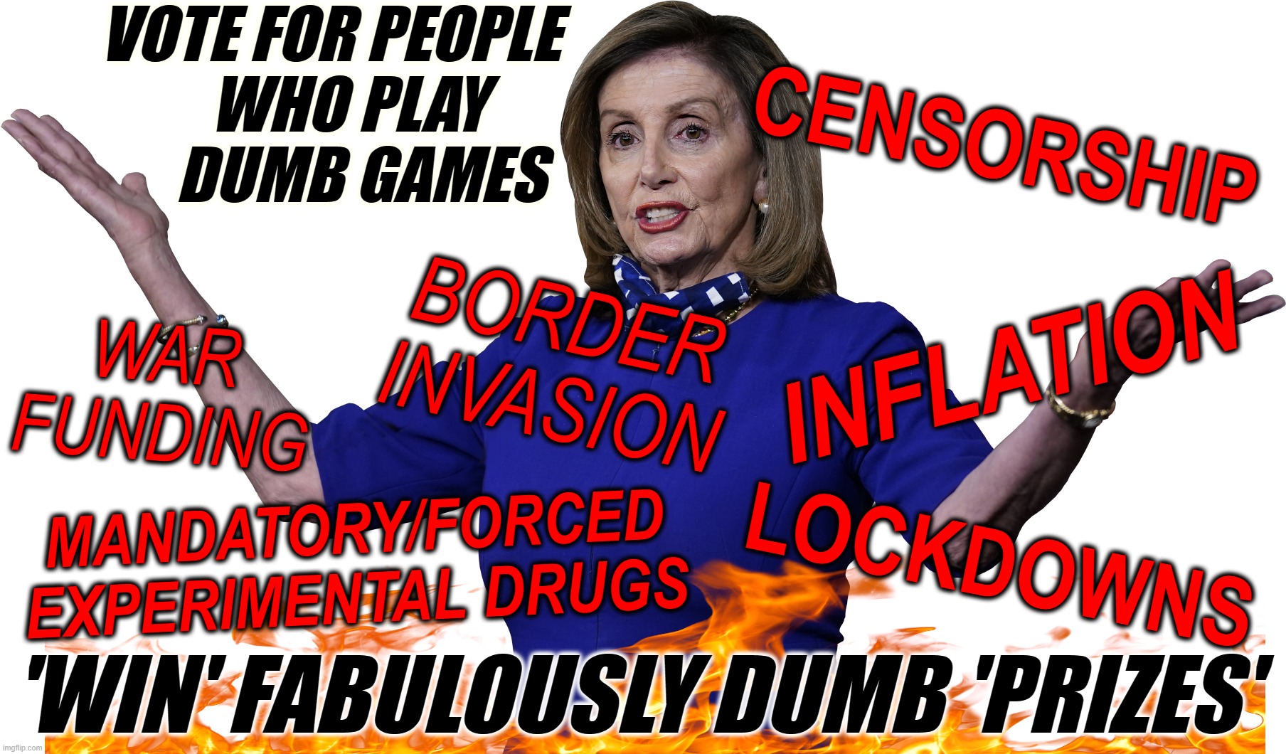 VOTE DUMB... "WIN" DUMB | VOTE FOR PEOPLE
   WHO PLAY
     DUMB GAMES; CENSORSHIP; BORDER
INVASION; INFLATION; WAR
FUNDING; MANDATORY/FORCED
EXPERIMENTAL DRUGS; LOCKDOWNS; 'WIN' FABULOUSLY DUMB 'PRIZES' | image tagged in democrat,vote,dumb,inflation,lockdowns,border | made w/ Imgflip meme maker