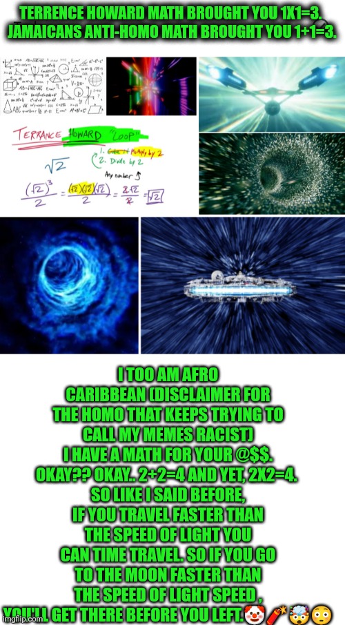 Funny | TERRENCE HOWARD MATH BROUGHT YOU 1X1=3. 
JAMAICANS ANTI-HOMO MATH BROUGHT YOU 1+1=3. I TOO AM AFRO CARIBBEAN (DISCLAIMER FOR THE HOMO THAT KEEPS TRYING TO CALL MY MEMES RACIST)
I HAVE A MATH FOR YOUR @$$. OKAY?? OKAY.. 2+2=4 AND YET, 2X2=4. 
SO LIKE I SAID BEFORE, IF YOU TRAVEL FASTER THAN THE SPEED OF LIGHT YOU CAN TIME TRAVEL. SO IF YOU GO TO THE MOON FASTER THAN THE SPEED OF LIGHT SPEED , YOU'LL GET THERE BEFORE YOU LEFT.🤡🧨🤯😳 | image tagged in funny,math,science,time travel,space,caribbean | made w/ Imgflip meme maker