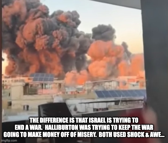 Shock & Awe Squared | THE DIFFERENCE IS THAT ISRAEL IS TRYING TO END A WAR.  HALLIBURTON WAS TRYING TO KEEP THE WAR GOING TO MAKE MONEY OFF OF MISERY.  BOTH USED SHOCK & AWE... | image tagged in bomb,shock,awe,explosion,middle east | made w/ Imgflip meme maker