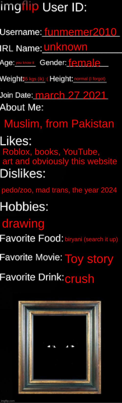 my id card? | funmemer2010; unknown; you know it; female; normal (I forgot); 65 kgs (ik) :(; march 27 2021; Muslim, from Pakistan; Roblox, books, YouTube, art and obviously this website; pedo/zoo, mad trans, the year 2024; drawing; biryani (search it up); Toy story; crush | image tagged in imgflip id card | made w/ Imgflip meme maker