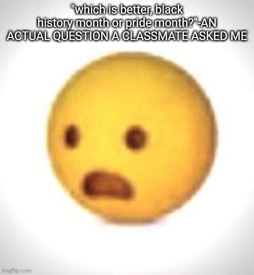 he was trying to call me racist, but that's such a weird question ToT | "which is better, black history month or pride month?"-AN ACTUAL QUESTION A CLASSMATE ASKED ME | image tagged in shocked emoji | made w/ Imgflip meme maker