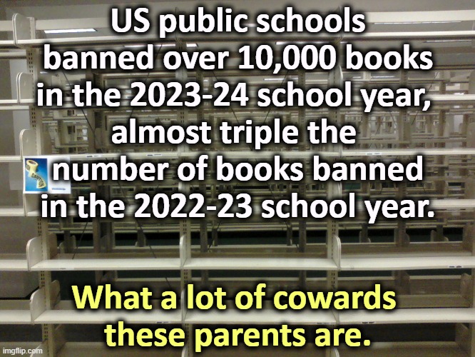 The Republican War on Brains continues. | US public schools banned over 10,000 books in the 2023-24 school year, 
almost triple the 
number of books banned in the 2022-23 school year. What a lot of cowards 
these parents are. | image tagged in empty library,maga,right wing,conservative,cowards,books | made w/ Imgflip meme maker