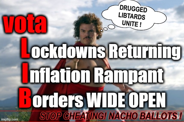 VOTA LIBTARDO ? | DRUGGED
LIBTARDS 
UNITE ! vota
L
I
B; ockdowns Returning; nflation Rampant; orders WIDE OPEN; STOP CHEATING! NACHO BALLOTS ! | image tagged in nacho,ballots,lockdowns,inflation,borders,vote | made w/ Imgflip meme maker