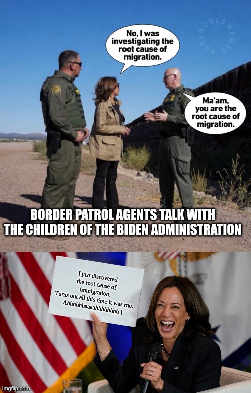 Kamala learns she were unsafe and ineffective | BORDER PATROL AGENTS TALK WITH THE CHILDREN OF THE BIDEN ADMINISTRATION; I just discovered the root cause of immigration.
Turns out all this time it was me.
Ahhhhhhaaaahhhhhhhh ! | image tagged in kamala harris holding sign | made w/ Imgflip meme maker