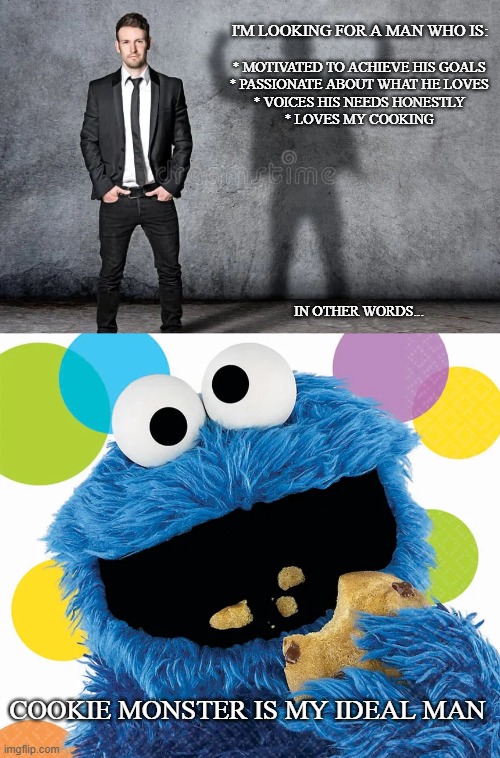 Ideal man | I'M LOOKING FOR A MAN WHO IS:; * MOTIVATED TO ACHIEVE HIS GOALS
* PASSIONATE ABOUT WHAT HE LOVES
* VOICES HIS NEEDS HONESTLY
* LOVES MY COOKING
  
 
 
 
 
 
 
 

 
 
IN OTHER WORDS... COOKIE MONSTER IS MY IDEAL MAN | image tagged in sesame street,dating,funny memes | made w/ Imgflip meme maker