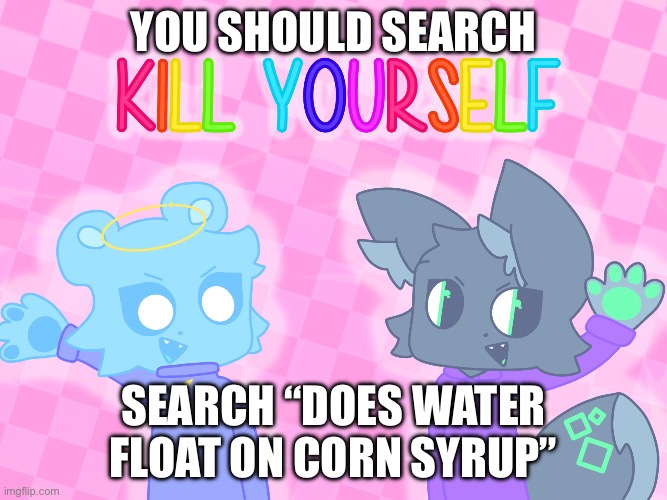 KILL YOURSELF | YOU SHOULD SEARCH SEARCH “DOES WATER FLOAT ON CORN SYRUP” | image tagged in kill yourself | made w/ Imgflip meme maker