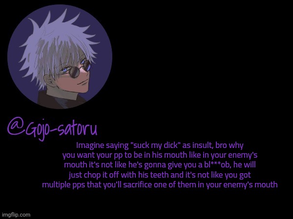 I want to say this again | Imagine saying "suck my dick" as insult, bro why you want your pp to be in his mouth like in your enemy's mouth it's not like he's gonna give you a bl***ob, he will just chop it off with his teeth and it's not like you got multiple pps that you'll sacrifice one of them in your enemy's mouth | image tagged in gojo's announcement template v5 | made w/ Imgflip meme maker