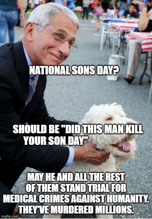 Fauci and his fetish | NATIONAL SONS DAY?                                                                           
                                             SHOULD BE "DID THIS MAN KILL YOUR SON DAY"; MAY HE AND ALL THE REST OF THEM STAND TRIAL FOR MEDICAL CRIMES AGAINST HUMANITY.  THEY'VE MURDERED MILLIONS. | image tagged in fauci and his fetish | made w/ Imgflip meme maker