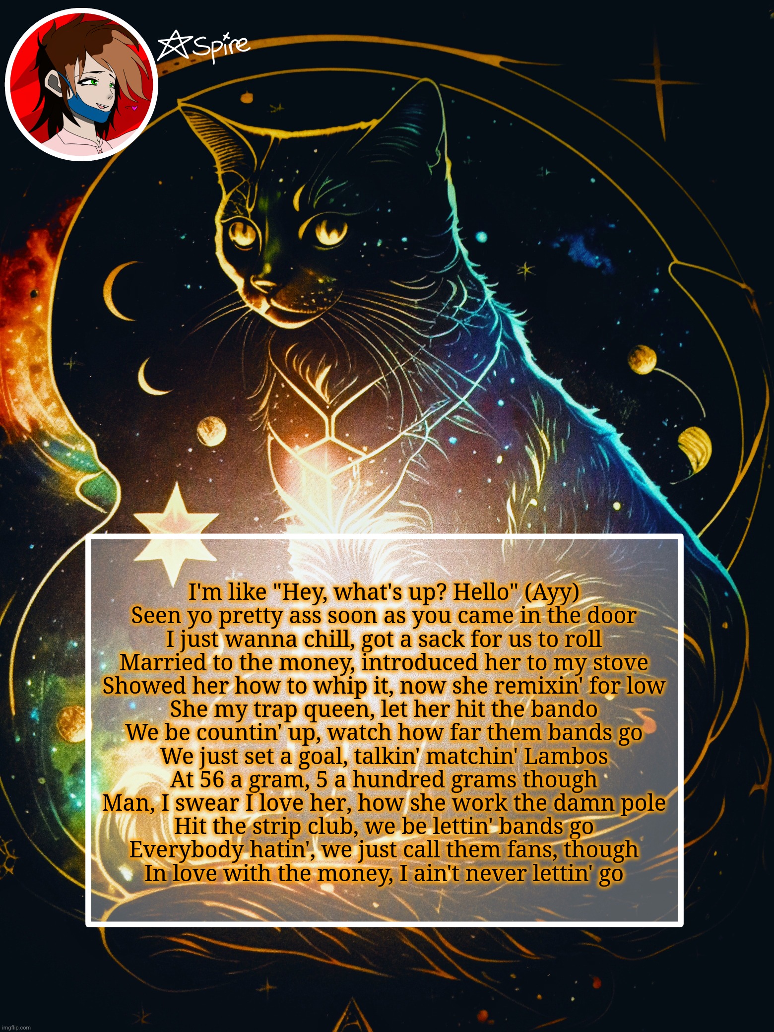 I'm like "Hey, what's up? Hello" (Ayy)
Seen yo pretty ass soon as you came in the door
I just wanna chill, got a sack for us to roll
Married to the money, introduced her to my stove
Showed her how to whip it, now she remixin' for low
She my trap queen, let her hit the bando
We be countin' up, watch how far them bands go
We just set a goal, talkin' matchin' Lambos
At 56 a gram, 5 a hundred grams though
Man, I swear I love her, how she work the damn pole
Hit the strip club, we be lettin' bands go
Everybody hatin', we just call them fans, though
In love with the money, I ain't never lettin' go | image tagged in spire announcement template | made w/ Imgflip meme maker