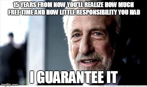 I Guarantee It Meme | 15 YEARS FROM NOW YOU'LL REALIZE HOW MUCH FREE TIME AND HOW LITTLE RESPONSIBILITY YOU HAD I GUARANTEE IT | image tagged in memes,i guarantee it,AdviceAnimals | made w/ Imgflip meme maker