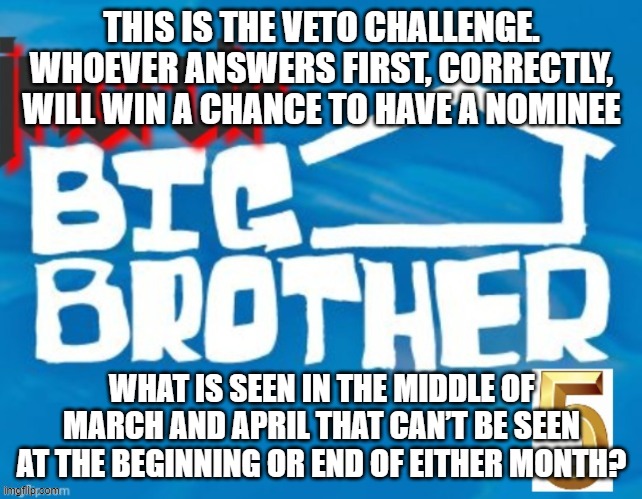 THIS IS THE VETO CHALLENGE. WHOEVER ANSWERS FIRST, CORRECTLY, WILL WIN A CHANCE TO HAVE A NOMINEE; WHAT IS SEEN IN THE MIDDLE OF MARCH AND APRIL THAT CAN’T BE SEEN AT THE BEGINNING OR END OF EITHER MONTH? | made w/ Imgflip meme maker