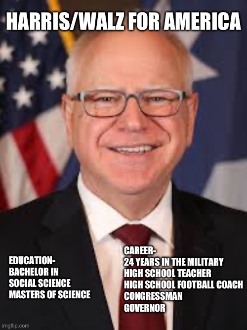 HARRIS/WALZ FOR AMERICA; EDUCATION-
BACHELOR IN SOCIAL SCIENCE
MASTERS OF SCIENCE; CAREER-
24 YEARS IN THE MILITARY 
HIGH SCHOOL TEACHER 
HIGH SCHOOL FOOTBALL COACH 
CONGRESSMAN 
GOVERNOR | made w/ Imgflip meme maker