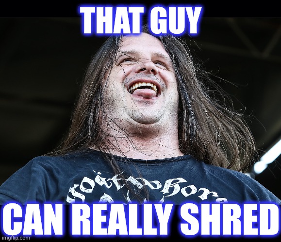 THAT GUY CAN REALLY SHRED | image tagged in black background | made w/ Imgflip meme maker