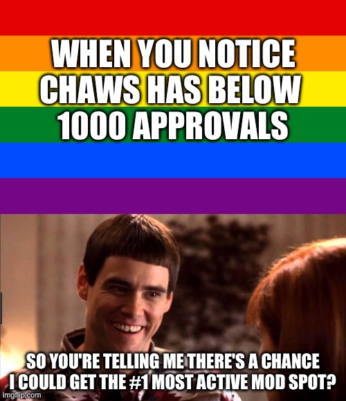 When Chaws has below 1k approvals | WHEN YOU NOTICE CHAWS HAS BELOW 
1000 APPROVALS; SO YOU'RE TELLING ME THERE'S A CHANCE I COULD GET THE #1 MOST ACTIVE MOD SPOT? | image tagged in so you're telling me there's a chance,dumb and dumber,mods,imgflip mods,lgbtq | made w/ Imgflip meme maker