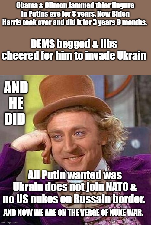 DEMs are responsible for Ukrain war, Putin was doing what JFK did with Cuba. Putin had a right to protect Russia | Obama & Clinton Jammed thier fingure in Putins eye for 8 years, Now Biden Harris took over and did it for 3 years 9 months. DEMS begged & libs cheered for him to invade Ukrain; AND HE DID; All Putin wanted was Ukrain does not join NATO & no US nukes on Russain border. AND NOW WE ARE ON THE VERGE OF NUKE WAR. | image tagged in memes,creepy condescending wonka | made w/ Imgflip meme maker