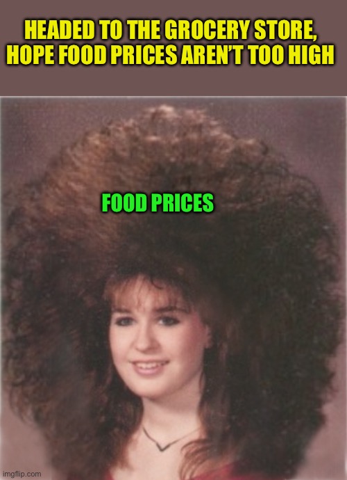 80's hair | HEADED TO THE GROCERY STORE, HOPE FOOD PRICES AREN’T TOO HIGH; FOOD PRICES | image tagged in 80's hair | made w/ Imgflip meme maker