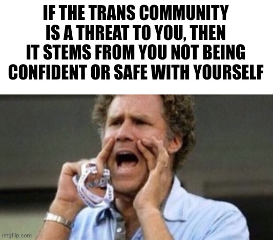 Will Farrell yelling | IF THE TRANS COMMUNITY IS A THREAT TO YOU, THEN IT STEMS FROM YOU NOT BEING CONFIDENT OR SAFE WITH YOURSELF | image tagged in will farrell yelling,scumbag republicans,terrorists,conservative hypocrisy,trailer trash,jeffrey epstein | made w/ Imgflip meme maker