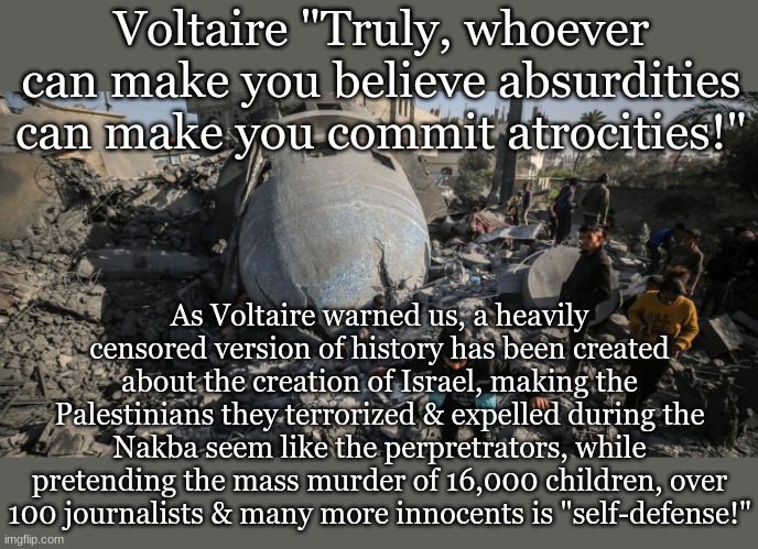 Voltaire "Truly, whoever can make you believe absurdities can make you commit atrocities!"; As Voltaire warned us, a heavily censored version of history has been created about the creation of Israel, making the Palestinians they terrorized & expelled during the Nakba seem like the perpretrators, while pretending the mass murder of 16,000 children, over 100 journalists & many more innocents is "self-defense!" | made w/ Imgflip meme maker