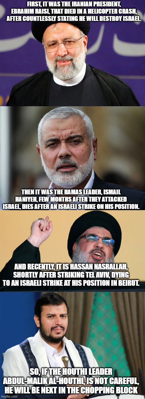 Isnt this not a coincidence, that every leader threatening, or attacking Israel, always dies shortly after? Or is it just me? | FIRST, IT WAS THE IRANIAN PRESIDENT, EBRAHIM RAISI, THAT DIED IN A HELICOPTER CRASH, AFTER COUNTLESSLY STATING HE WILL DESTROY ISRAEL. THEN IT WAS THE HAMAS LEADER, ISMAIL HANIYEH, FEW MONTHS AFTER THEY ATTACKED ISRAEL, DIES AFTER AN ISRAELI STRIKE ON HIS POSITION. AND RECENTLY, IT IS HASSAN NASRALLAH, SHORTLY AFTER STRIKING TEL AVIV, DYING TO AN ISRAELI STRIKE AT HIS POSITION IN BEIRUT. SO, IF THE HOUTHI LEADER ABDUL-MALIK AL-HOUTHI, IS NOT CAREFUL, HE WILL BE NEXT IN THE CHOPPING BLOCK | image tagged in israel,palestine,iran | made w/ Imgflip meme maker