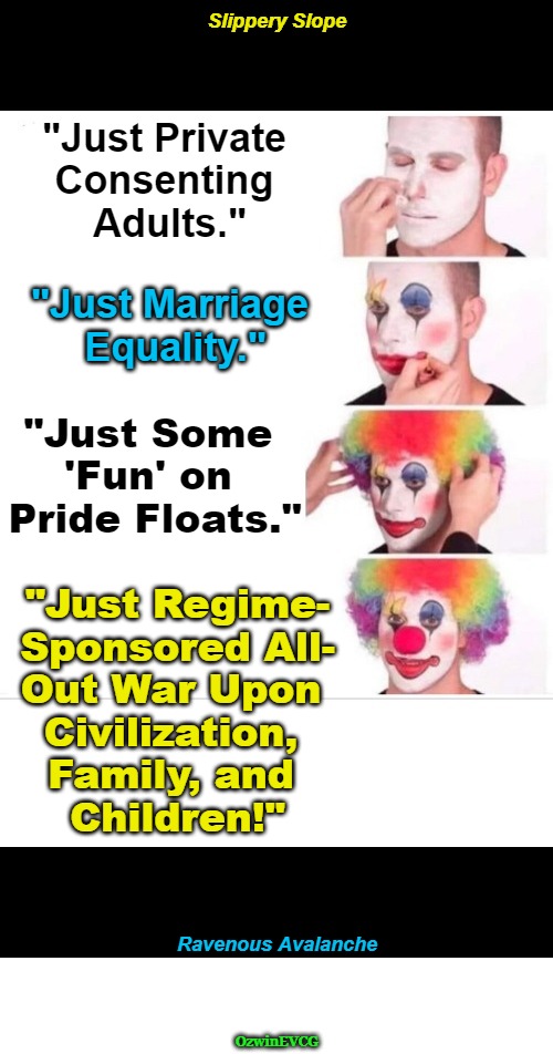 [NV, NT] Slippery Slope, Ravenous Avalanche [NV, NT] | Slippery Slope; "Just Private 

Consenting 

Adults."; "Just Marriage 

Equality."; "Just Some 

'Fun' on 

Pride Floats."; "Just Regime-

Sponsored All-

Out War Upon 

Civilization, 

Family, and 

Children!"; Ravenous Avalanche; OzwinEVCG | image tagged in clown world,weimerica,lgbtq logic,tradition,family,children | made w/ Imgflip meme maker