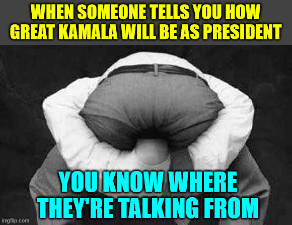 Sh!t for brain people want Kamala to ruin the country. | WHEN SOMEONE TELLS YOU HOW GREAT KAMALA WILL BE AS PRESIDENT; YOU KNOW WHERE THEY'RE TALKING FROM | image tagged in head up ass,scamala harris,wants to destroy america | made w/ Imgflip meme maker