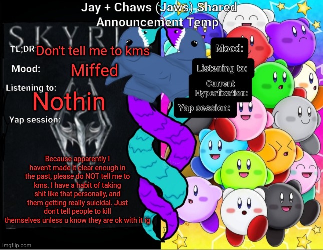 Goofy ahhh textboxes | Don't tell me to kms; Miffed; Nothin; Because apparently I haven't made it clear enough in the past, please do NOT tell me to kms. I have a habit of taking shit like that personally, and them getting really suicidal. Just don't tell people to kill themselves unless u know they are ok with it ig | image tagged in jay and chaws jaws shared announcement temp | made w/ Imgflip meme maker