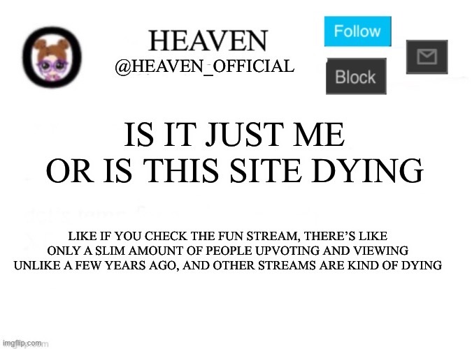 This sites dying lmfaooo | IS IT JUST ME OR IS THIS SITE DYING; LIKE IF YOU CHECK THE FUN STREAM, THERE’S LIKE ONLY A SLIM AMOUNT OF PEOPLE UPVOTING AND VIEWING UNLIKE A FEW YEARS AGO, AND OTHER STREAMS ARE KIND OF DYING | image tagged in heaven s template | made w/ Imgflip meme maker