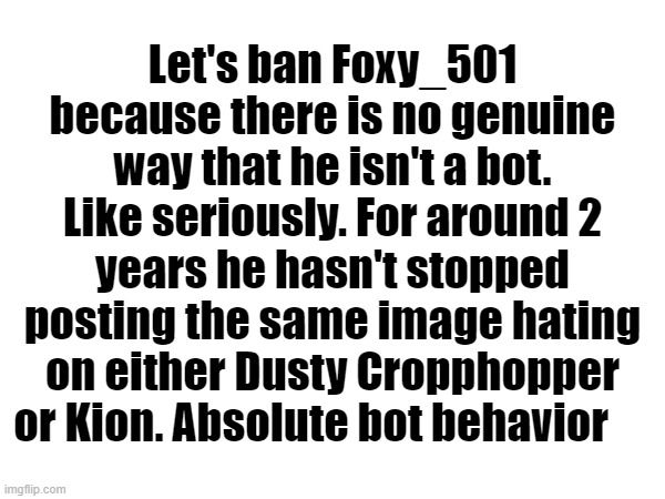 I'm pretty sure bots are a massive no-no on imgflip | Let's ban Foxy_501 because there is no genuine way that he isn't a bot. Like seriously. For around 2 years he hasn't stopped posting the same image hating on either Dusty Cropphopper or Kion. Absolute bot behavior | made w/ Imgflip meme maker