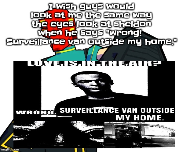 /satire.. or is it? *vsauce music plays* | I wish guys would look at me the same way the eyes look at sheldon when he says "wrong!  Surveillance van outside my home." | image tagged in red | made w/ Imgflip meme maker