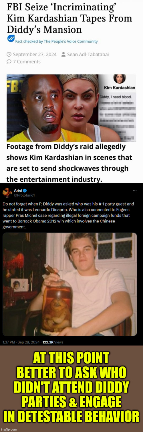 If the truth ever comes out... dems are losing their mega donors... Release the lists | AT THIS POINT BETTER TO ASK WHO DIDN'T ATTEND DIDDY PARTIES & ENGAGE IN DETESTABLE BEHAVIOR | image tagged in dems will never release p diddy and epstein listsepstein,they will lose their mega donors | made w/ Imgflip meme maker