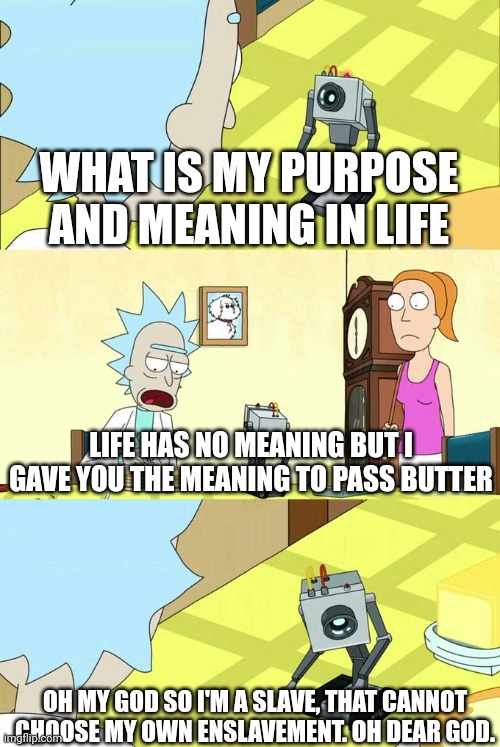 A life without meaning is a meaningless life | WHAT IS MY PURPOSE AND MEANING IN LIFE; LIFE HAS NO MEANING BUT I GAVE YOU THE MEANING TO PASS BUTTER; OH MY GOD SO I'M A SLAVE, THAT CANNOT CHOOSE MY OWN ENSLAVEMENT. OH DEAR GOD. | image tagged in what's my purpose - butter robot | made w/ Imgflip meme maker