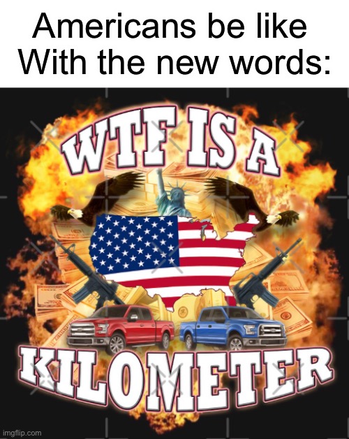 Mostly me | Americans be like 
With the new words: | image tagged in wtf is a kilometer,true,americans,memes,new meme | made w/ Imgflip meme maker