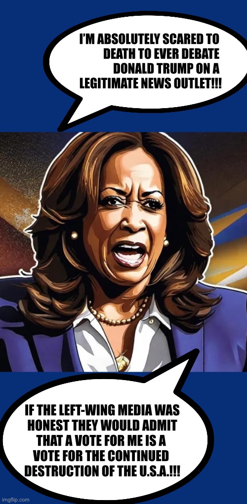 Kamala Harris | I’M ABSOLUTELY SCARED TO 
DEATH TO EVER DEBATE 
DONALD TRUMP ON A 
LEGITIMATE NEWS OUTLET!!! IF THE LEFT-WING MEDIA WAS
HONEST THEY WOULD ADMIT
THAT A VOTE FOR ME IS A 
VOTE FOR THE CONTINUED 
DESTRUCTION OF THE U.S.A.!!! | image tagged in kamala harris | made w/ Imgflip meme maker