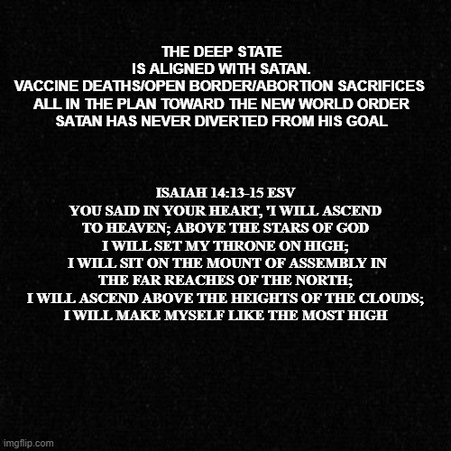 satan's goal | ISAIAH 14:13-15 ESV
YOU SAID IN YOUR HEART, 'I WILL ASCEND TO HEAVEN; ABOVE THE STARS OF GOD I WILL SET MY THRONE ON HIGH;
 I WILL SIT ON THE MOUNT OF ASSEMBLY IN THE FAR REACHES OF THE NORTH;
 I WILL ASCEND ABOVE THE HEIGHTS OF THE CLOUDS; 
I WILL MAKE MYSELF LIKE THE MOST HIGH; THE DEEP STATE

 IS ALIGNED WITH SATAN. 
VACCINE DEATHS/OPEN BORDER/ABORTION SACRIFICES 

ALL IN THE PLAN TOWARD THE NEW WORLD ORDER
SATAN HAS NEVER DIVERTED FROM HIS GOAL | made w/ Imgflip meme maker