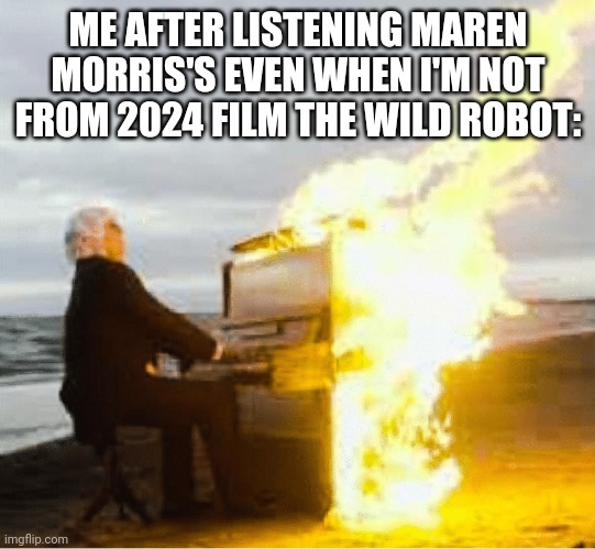 Me after listening Maren Morris's Even When I'm Not from 2024 film The Wild Robot: | ME AFTER LISTENING MAREN MORRIS'S EVEN WHEN I'M NOT FROM 2024 FILM THE WILD ROBOT: | image tagged in playing flaming piano,the wild robot,meme,movie,music,piano | made w/ Imgflip meme maker