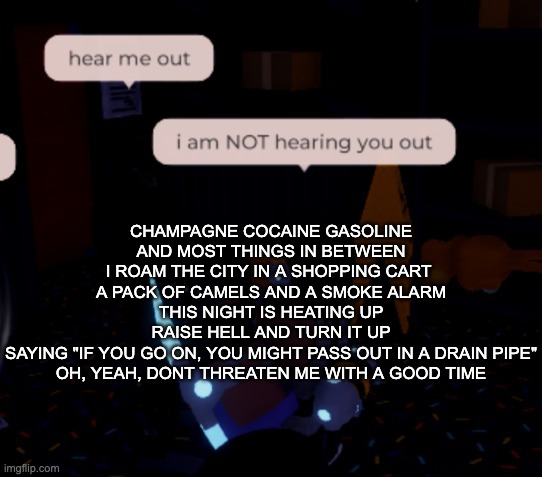 I told you time and time again I'm not as think as you drunk I am | CHAMPAGNE COCAINE GASOLINE
AND MOST THINGS IN BETWEEN
I ROAM THE CITY IN A SHOPPING CART 
A PACK OF CAMELS AND A SMOKE ALARM
THIS NIGHT IS HEATING UP
RAISE HELL AND TURN IT UP
SAYING "IF YOU GO ON, YOU MIGHT PASS OUT IN A DRAIN PIPE"
OH, YEAH, DONT THREATEN ME WITH A GOOD TIME | image tagged in i am not hearing you out | made w/ Imgflip meme maker