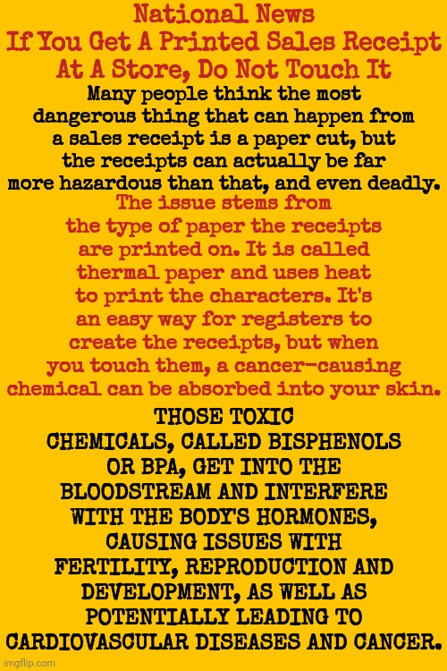 The Thing Is, Shouldn't Things Like Receipts That can Kill Us And Our Children Be ILLEGAL Not Given To Every Last One Of Us | National News
If You Get A Printed Sales Receipt At A Store, Do Not Touch It; Many people think the most dangerous thing that can happen from a sales receipt is a paper cut, but the receipts can actually be far more hazardous than that, and even deadly. THOSE TOXIC CHEMICALS, CALLED BISPHENOLS OR BPA, GET INTO THE BLOODSTREAM AND INTERFERE WITH THE BODY'S HORMONES, CAUSING ISSUES WITH FERTILITY, REPRODUCTION AND DEVELOPMENT, AS WELL AS POTENTIALLY LEADING TO CARDIOVASCULAR DISEASES AND CANCER. The issue stems from the type of paper the receipts are printed on. It is called thermal paper and uses heat to print the characters. It's an easy way for registers to create the receipts, but when you touch them, a cancer-causing chemical can be absorbed into your skin. | image tagged in seriously wtf,caveat emptor,buyer beware,memes,that's just wrong on so many levels,how many receipts have you touched | made w/ Imgflip meme maker