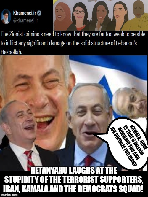 Netanyahu laughs at the terrorist supporters! Iran, Kamala and the Squad! From the river to the sea! LOL! | KAMALA, HOW IS THAT 6 BILLION WORKING YOU AND JOE UNFROZE FOR IRAN? NETANYAHU LAUGHS AT THE STUPIDITY OF THE TERRORIST SUPPORTERS, IRAN, KAMALA AND THE DEMOCRATS SQUAD! | image tagged in squad,kamala harris,iran,achmed the dead terrorist,sam elliott special kind of stupid | made w/ Imgflip meme maker