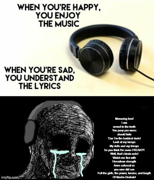 When your sad you understand the lyrics | Menacing beef
I am armed to the teeth
You puny pee-wees should hide
'Cuz I'm the baddest dude!

Look at my biceps
My delts and my triceps
So you think I'm some FREAK!?!
Well, that's kinda rude!

Watch me flex with Herculean strength
Arms colossal as you ever did see

Fell the girth, the power, torsion, and length
Of Macho Dedede! | image tagged in when your sad you understand the lyrics | made w/ Imgflip meme maker