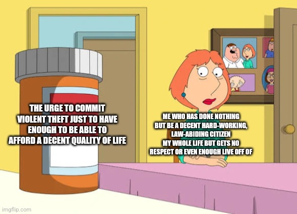 I'm not for violent crime but sometimes I think I know some people's motives for committing theft | ME WHO HAS DONE NOTHING BUT BE A DECENT HARD-WORKING, LAW-ABIDING CITIZEN MY WHOLE LIFE BUT GETS NO RESPECT OR EVEN ENOUGH LIVE OFF OF; THE URGE TO COMMIT VIOLENT THEFT JUST TO HAVE ENOUGH TO BE ABLE TO AFFORD A DECENT QUALITY OF LIFE | image tagged in lois prescription pills,crime,poverty,broke,desperation,no respect | made w/ Imgflip meme maker