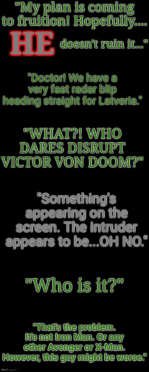 lore post #2 because why not lmao | "My plan is coming to fruition! Hopefully.... HE; doesn't ruin it..."; "Doctor! We have a very fast radar blip heading straight for Latveria."; "WHAT?! WHO DARES DISRUPT VICTOR VON DOOM?"; "Something's appearing on the screen. The intruder appears to be...OH NO."; "Who is it?"; "That's the problem. It's not Iron Man. Or any other Avenger or X-Man. However, this guy might be worse." | made w/ Imgflip meme maker