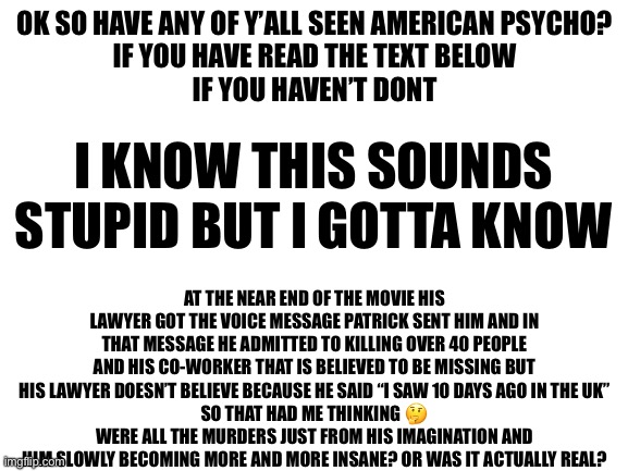 I may have some grammatical errors but please bear with me | OK SO HAVE ANY OF Y’ALL SEEN AMERICAN PSYCHO?
IF YOU HAVE READ THE TEXT BELOW
IF YOU HAVEN’T DONT; I KNOW THIS SOUNDS STUPID BUT I GOTTA KNOW; AT THE NEAR END OF THE MOVIE HIS LAWYER GOT THE VOICE MESSAGE PATRICK SENT HIM AND IN THAT MESSAGE HE ADMITTED TO KILLING OVER 40 PEOPLE AND HIS CO-WORKER THAT IS BELIEVED TO BE MISSING BUT HIS LAWYER DOESN’T BELIEVE BECAUSE HE SAID “I SAW 10 DAYS AGO IN THE UK”
SO THAT HAD ME THINKING 🤔 WERE ALL THE MURDERS JUST FROM HIS IMAGINATION AND HIM SLOWLY BECOMING MORE AND MORE INSANE? OR WAS IT ACTUALLY REAL? | image tagged in blank white template | made w/ Imgflip meme maker