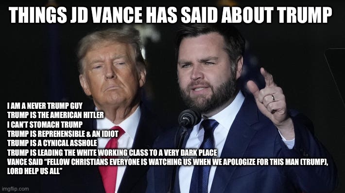 THINGS JD VANCE HAS SAID ABOUT TRUMP; I AM A NEVER TRUMP GUY
TRUMP IS THE AMERICAN HITLER 
I CAN’T STOMACH TRUMP
TRUMP IS REPREHENSIBLE & AN IDIOT
TRUMP IS A CYNICAL ASSHOLE
TRUMP IS LEADING THE WHITE WORKING CLASS TO A VERY DARK PLACE 




VANCE SAID “FELLOW CHRISTIANS EVERYONE IS WATCHING US WHEN WE APOLOGIZE FOR THIS MAN (TRUMP), 
LORD HELP US ALL” | made w/ Imgflip meme maker