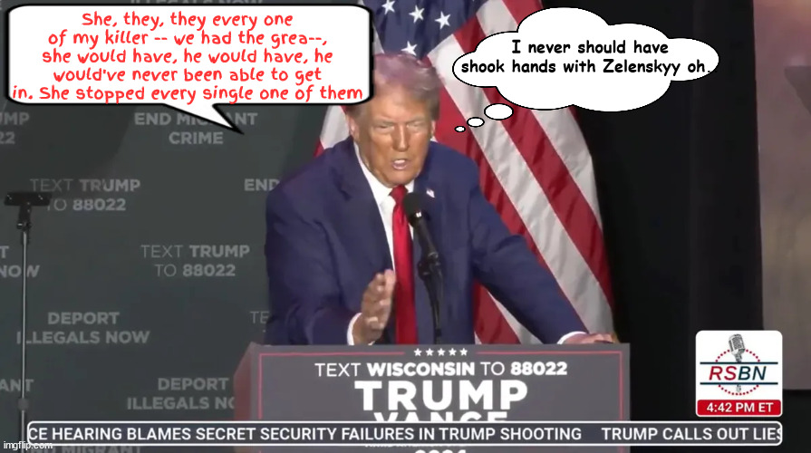 Trump stumbles and bumbles | She, they, they every one of my killer -- we had the grea--, she would have, he would have, he would've never been able to get in. She stopped every single one of them; I never should have shook hands with Zelenskyy oh.. | image tagged in trump stumbles and bumbles,trumpty dunpty,donold,dementia don,trump dump,non compos mentis | made w/ Imgflip meme maker